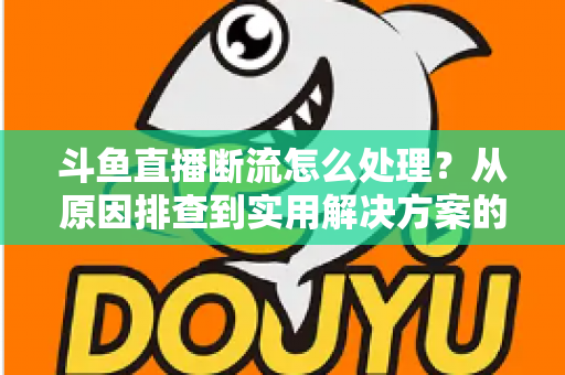 斗鱼直播断流怎么处理？从原因排查到实用解决方案的完整指南
