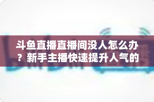 斗鱼直播直播间没人怎么办?新手主播快速提升人气的完整实用指南 斗鱼直播直播间没人怎么办?新手主播快速提升人气的完整实用指南