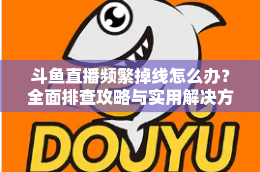 斗鱼直播频繁掉线怎么办？全面排查攻略与实用解决方案一次讲清楚