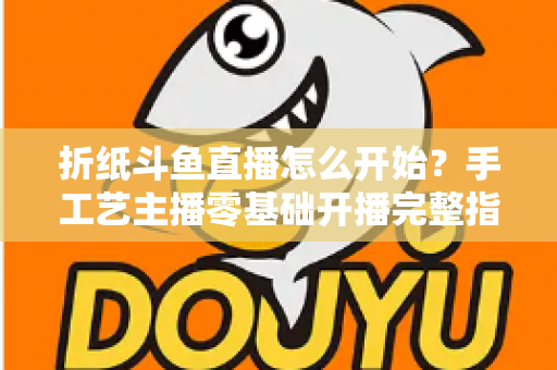 折纸斗鱼直播怎么开始?手工艺主播零基础开播完整指南 折纸斗鱼直播怎么开始?手工艺主播零基础开播完整指南