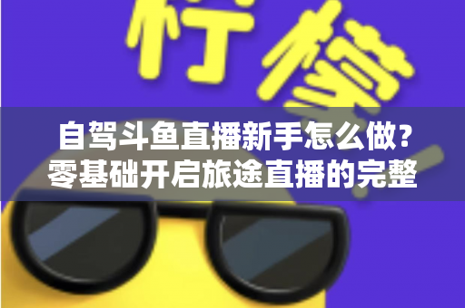 自驾斗鱼直播新手怎么做？零基础开启旅途直播的完整实战指南