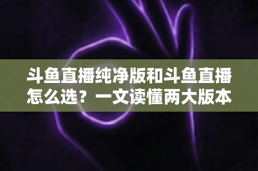 斗鱼直播纯净版和斗鱼直播怎么选？一文读懂两大版本差异，找到最适合你的观播体验