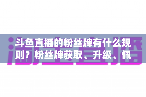 斗鱼直播的粉丝牌有什么规则?粉丝牌获取、升级、佩戴与权益全解析 斗鱼直播的粉丝牌有什么规则?粉丝牌获取、升级、佩戴与权益全解析