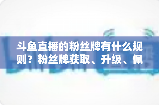 斗鱼直播的粉丝牌有什么规则？粉丝牌获取、升级、佩戴与权益全解析