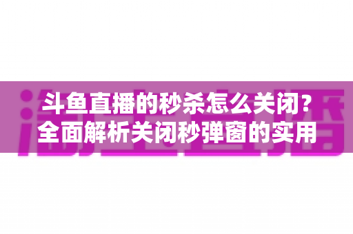 斗鱼直播的秒杀怎么关闭？全面解析关闭秒弹窗的实用方法与观看体验优化指南