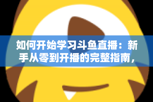如何开始学习斗鱼直播：新手从零到开播的完整指南，助你快速掌握人气主播的成长秘诀