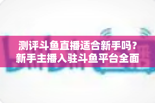 测评斗鱼直播适合新手吗？新手主播入驻斗鱼平台全面测评与实用避坑指南
