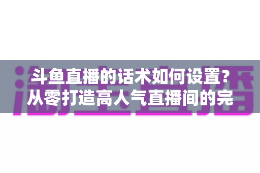 斗鱼直播的话术如何设置？从零打造高人气直播间的完整话术攻略