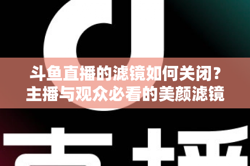 斗鱼直播的滤镜如何关闭？主播与观众必看的美颜滤镜设置全攻略