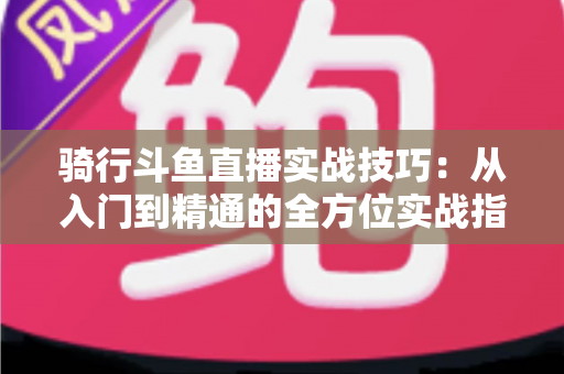 骑行斗鱼直播实战技巧：从入门到精通的全方位实战指南