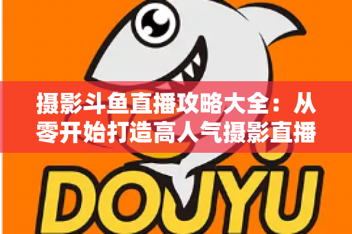 摄影斗鱼直播攻略大全：从零开始打造高人气摄影直播间的完整指南