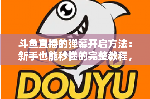 斗鱼直播的弹幕开启方法：新手也能秒懂的完整教程，让观看体验更精彩