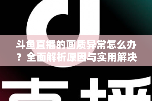 斗鱼直播的画质异常怎么办？全面解析原因与实用解决方案，助你畅享高清直播体验