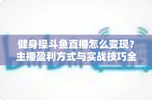 健身操斗鱼直播怎么变现?主播盈利方式与实战技巧全解析 健身操斗鱼直播怎么变现?主播盈利方式与实战技巧全解析