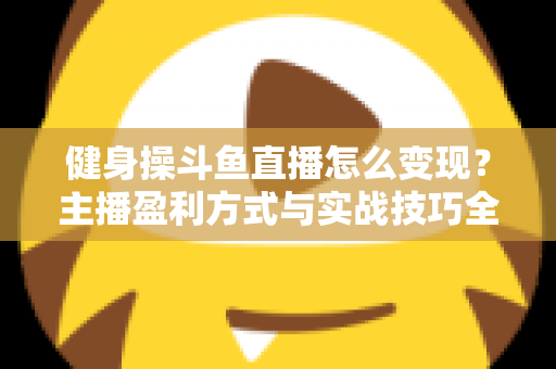 健身操斗鱼直播怎么变现？主播盈利方式与实战技巧全解析