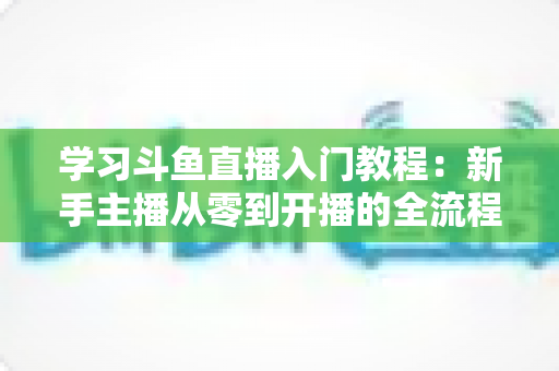 学习斗鱼直播入门教程：新手主播从零到开播的全流程实战指南