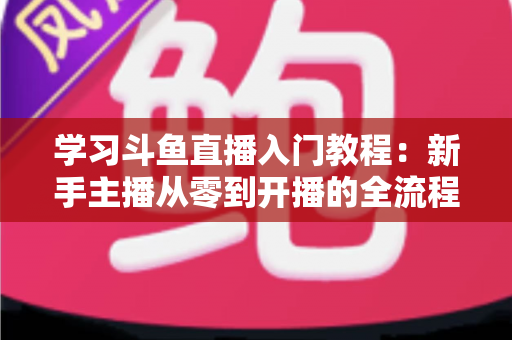 学习斗鱼直播入门教程：新手主播从零到开播的全流程实战指南