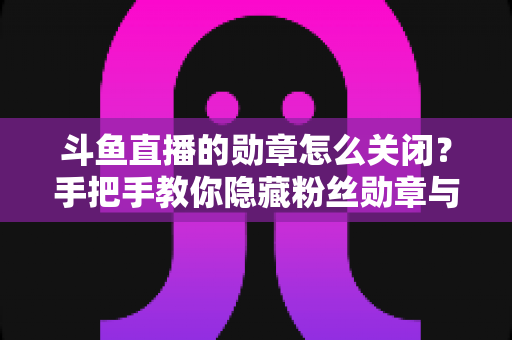 斗鱼直播的勋章怎么关闭？手把手教你隐藏粉丝勋章与个性化设置全攻略