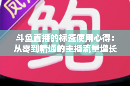 斗鱼直播的标签使用心得：从零到精通的主播流量增长实战指南