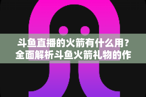 斗鱼直播的火箭有什么用？全面解析斗鱼火箭礼物的作用与价值