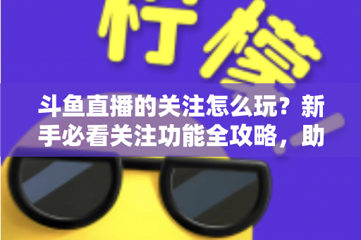 斗鱼直播的关注怎么玩？新手必看关注功能全攻略，助你轻松玩转主播粉丝圈