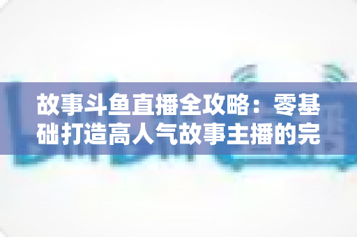 故事斗鱼直播全攻略：零基础打造高人气故事主播的完整指南