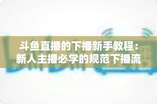 斗鱼直播的下播新手教程:新人主播必学的规范下播流程与实用技巧全攻略 斗鱼直播的下播新手教程:新人主播必学的规范下播流程与实用技巧全攻略