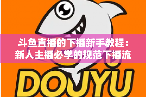 斗鱼直播的下播新手教程:新人主播必学的规范下播流程与实用技巧全攻略 斗鱼直播的下播新手教程:新人主播必学的规范下播流程与实用技巧全攻略