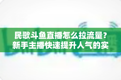 民歌斗鱼直播怎么拉流量？新手主播快速提升人气的实用指南