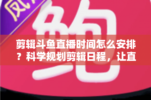 剪辑斗鱼直播时间怎么安排？科学规划剪辑日程，让直播切片流量翻倍的实战指南