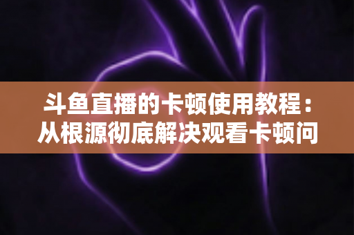 斗鱼直播的卡顿使用教程:从根源彻底解决观看卡顿问题的完整指南 斗鱼直播的卡顿使用教程:从根源彻底解决观看卡顿问题的完整指南