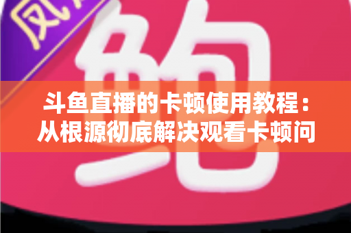 斗鱼直播的卡顿使用教程:从根源彻底解决观看卡顿问题的完整指南 斗鱼直播的卡顿使用教程:从根源彻底解决观看卡顿问题的完整指南