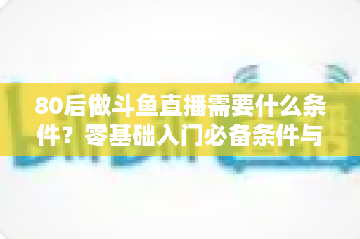 80后做斗鱼直播需要什么条件?零基础入门必备条件与开播全攻略详解 80后做斗鱼直播需要什么条件?零基础入门必备条件与开播全攻略详解