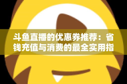 斗鱼直播的优惠券推荐：省钱充值与消费的最全实用指南
