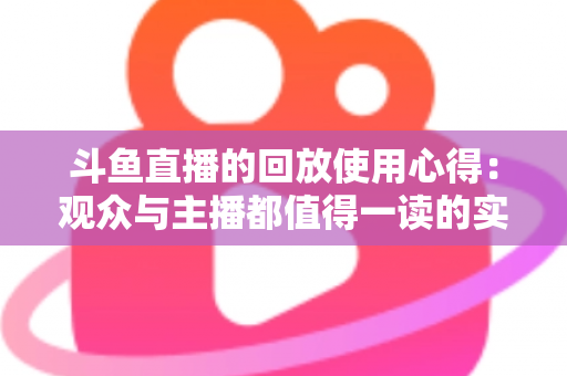 斗鱼直播的回放使用心得:观众与主播都值得一读的实战技巧全解析 斗鱼直播的回放使用心得:观众与主播都值得一读的实战技巧全解析