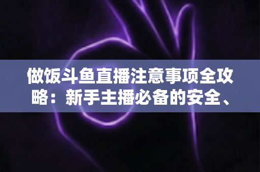 做饭斗鱼直播注意事项全攻略：新手主播必备的安全、设备与内容运营指南