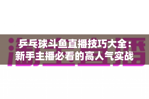 乒乓球斗鱼直播技巧大全：新手主播必看的高人气实战攻略与涨粉秘籍