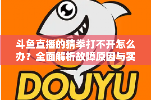 斗鱼直播的猜拳打不开怎么办？全面解析故障原因与实用解决指南
