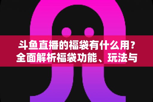 斗鱼直播的福袋有什么用?全面解析福袋功能、玩法与互动价值全攻略 斗鱼直播的福袋有什么用?全面解析福袋功能、玩法与互动价值全攻略