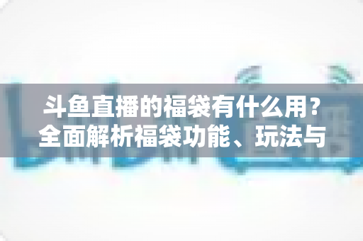 斗鱼直播的福袋有什么用？全面解析福袋功能、玩法与互动价值全攻略