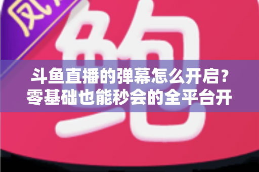 斗鱼直播的弹幕怎么开启?零基础也能秒会的全平台开启教程与实用设置指南 斗鱼直播的弹幕怎么开启?零基础也能秒会的全平台开启教程与实用设置指南