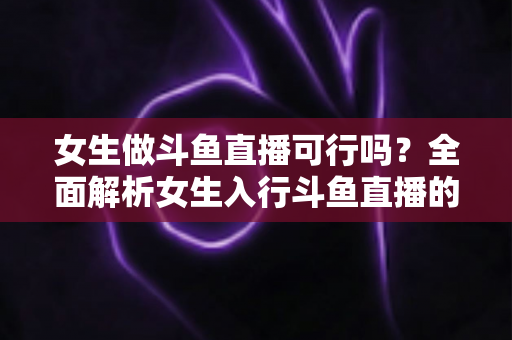 女生做斗鱼直播可行吗？全面解析女生入行斗鱼直播的机遇、挑战与实操指南