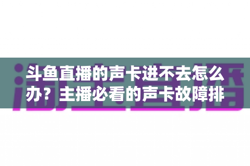 斗鱼直播的声卡进不去怎么办？主播必看的声卡故障排查与解决全攻略