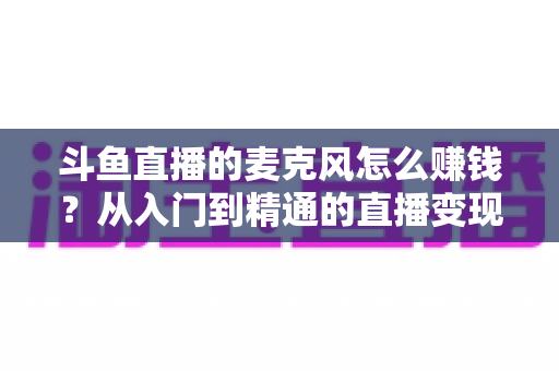 斗鱼直播的麦克风怎么赚钱?从入门到精通的直播变现全攻略与实战技巧解析 斗鱼直播的麦克风怎么赚钱?从入门到精通的直播变现全攻略与实战技巧解析
