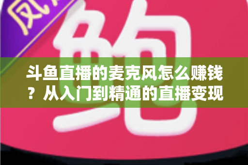 斗鱼直播的麦克风怎么赚钱?从入门到精通的直播变现全攻略与实战技巧解析 斗鱼直播的麦克风怎么赚钱?从入门到精通的直播变现全攻略与实战技巧解析