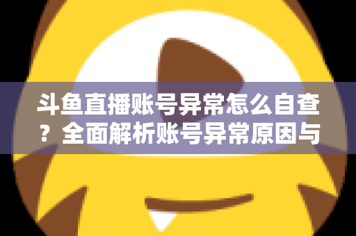 斗鱼直播账号异常怎么自查?全面解析账号异常原因与高效排查实用攻略 斗鱼直播账号异常怎么自查?全面解析账号异常原因与高效排查实用攻略