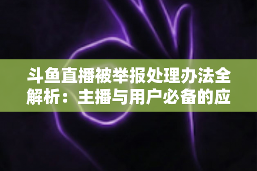 斗鱼直播被举报处理办法全解析:主播与用户必备的应对指南与避坑策略 斗鱼直播被举报处理办法全解析:主播与用户必备的应对指南与避坑策略