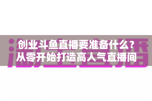 创业斗鱼直播要准备什么?从零开始打造高人气直播间的完整清单与实战指南 创业斗鱼直播要准备什么?从零开始打造高人气直播间的完整清单与实战指南