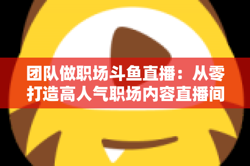 团队做职场斗鱼直播：从零打造高人气职场内容直播间的实战指南