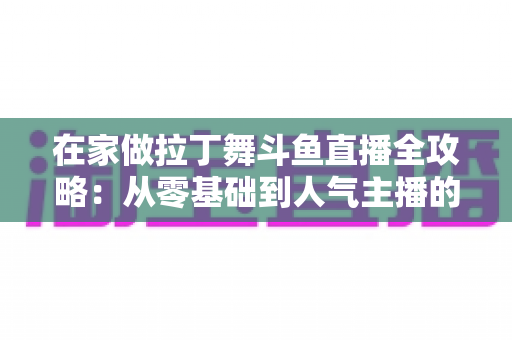 在家做拉丁舞斗鱼直播全攻略：从零基础到人气主播的实用指南